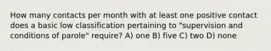 How many contacts per month with at least one positive contact does a basic low classification pertaining to "supervision and conditions of parole" require? A) one B) five C) two D) none