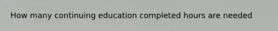 How many continuing education completed hours are needed