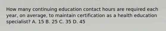 How many continuing education contact hours are required each year, on average, to maintain certification as a health education specialist? A. 15 B. 25 C. 35 D. 45