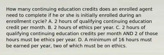 How many continuing education credits does an enrolled agent need to complete if he or she is initially enrolled during an enrollment cycle? A. 2 hours of qualifying continuing education credit per month. B. 2 hours of ethics per year. C. 2 hours of qualifying continuing education credits per month AND 2 of those hours must be ethics per year. D. A minimum of 16 hours must be earned per year, two of which must be on ethics.