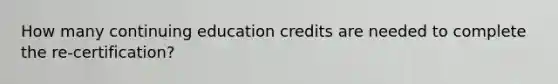 How many continuing education credits are needed to complete the re-certification?