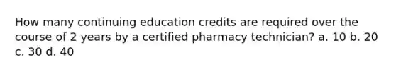 How many continuing education credits are required over the course of 2 years by a certified pharmacy technician? a. 10 b. 20 c. 30 d. 40