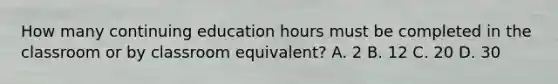 How many continuing education hours must be completed in the classroom or by classroom equivalent? A. 2 B. 12 C. 20 D. 30