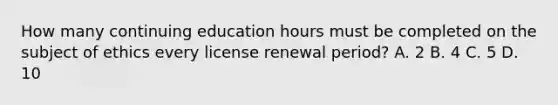 How many continuing education hours must be completed on the subject of ethics every license renewal period? A. 2 B. 4 C. 5 D. 10