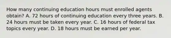 How many continuing education hours must enrolled agents obtain? A. 72 hours of continuing education every three years. B. 24 hours must be taken every year. C. 16 hours of federal tax topics every year. D. 18 hours must be earned per year.