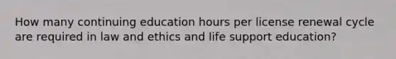 How many continuing education hours per license renewal cycle are required in law and ethics and life support education?