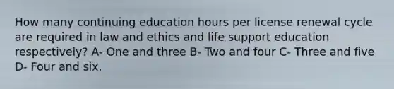 How many continuing education hours per license renewal cycle are required in law and ethics and life support education respectively? A- One and three B- Two and four C- Three and five D- Four and six.