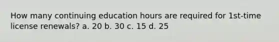 How many continuing education hours are required for 1st-time license renewals? a. 20 b. 30 c. 15 d. 25