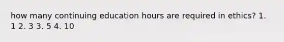 how many continuing education hours are required in ethics? 1. 1 2. 3 3. 5 4. 10