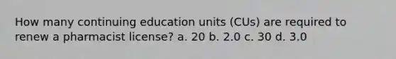 How many continuing education units (CUs) are required to renew a pharmacist license? a. 20 b. 2.0 c. 30 d. 3.0