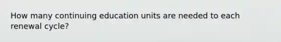 How many continuing education units are needed to each renewal cycle?