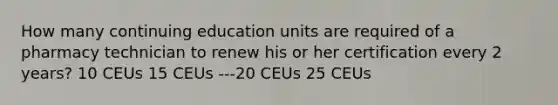 How many continuing education units are required of a pharmacy technician to renew his or her certification every 2 years? 10 CEUs 15 CEUs ---20 CEUs 25 CEUs