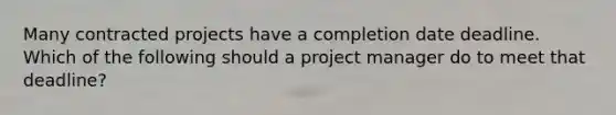 Many contracted projects have a completion date deadline. Which of the following should a project manager do to meet that deadline?