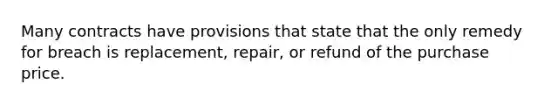 Many contracts have provisions that state that the only remedy for breach is replacement, repair, or refund of the purchase price.