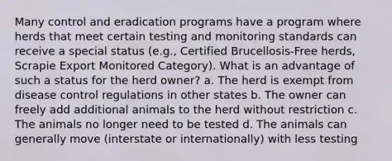 Many control and eradication programs have a program where herds that meet certain testing and monitoring standards can receive a special status (e.g., Certified Brucellosis-Free herds, Scrapie Export Monitored Category). What is an advantage of such a status for the herd owner? a. The herd is exempt from disease control regulations in other states b. The owner can freely add additional animals to the herd without restriction c. The animals no longer need to be tested d. The animals can generally move (interstate or internationally) with less testing