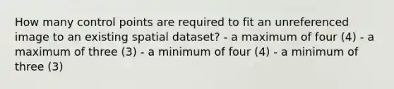 How many control points are required to fit an unreferenced image to an existing spatial dataset? - a maximum of four (4) - a maximum of three (3) - a minimum of four (4) - a minimum of three (3)