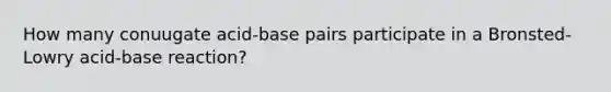 How many conuugate acid-base pairs participate in a Bronsted-Lowry acid-base reaction?