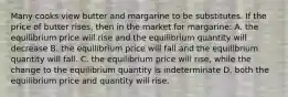 Many cooks view butter and margarine to be substitutes. If the price of butter rises, then in the market for margarine: A. the equilibrium price will rise and the equilibrium quantity will decrease B. the equilibrium price will fall and the equilibrium quantity will fall. C. the equilibrium price will rise, while the change to the equilibrium quantity is indeterminate D. both the equilibrium price and quantity will rise.