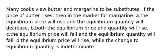 Many cooks view butter and margarine to be substitutes. If the price of butter rises, then in the market for margarine: a.the equilibrium price will rise and the equilibrium quantity will decrease. b.both the equilibrium price and quantity will rise. c.the equilibrium price will fall and the equilibrium quantity will fall. d.the equilibrium price will rise, while the change to equilibrium quantity is indeterminate.