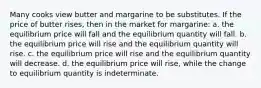 Many cooks view butter and margarine to be substitutes. If the price of butter rises, then in the market for margarine: a. the equilibrium price will fall and the equilibrium quantity will fall. b. the equilibrium price will rise and the equilibrium quantity will rise. c. the equilibrium price will rise and the equilibrium quantity will decrease. d. the equilibrium price will rise, while the change to equilibrium quantity is indeterminate.