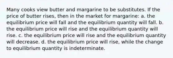 Many cooks view butter and margarine to be substitutes. If the price of butter rises, then in the market for margarine: a. the equilibrium price will fall and the equilibrium quantity will fall. b. the equilibrium price will rise and the equilibrium quantity will rise. c. the equilibrium price will rise and the equilibrium quantity will decrease. d. the equilibrium price will rise, while the change to equilibrium quantity is indeterminate.