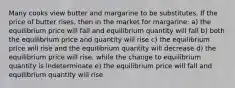 Many cooks view butter and margarine to be substitutes. If the price of butter rises, then in the market for margarine: a) the equilibrium price will fall and equilibrium quantity will fall b) both the equilibrium price and quantity will rise c) the equilibrium price will rise and the equilibrium quantity will decrease d) the equilibrium price will rise, while the change to equilibrium quantity is indeterminate e) the equilibrium price will fall and equilibrium quantity will rise