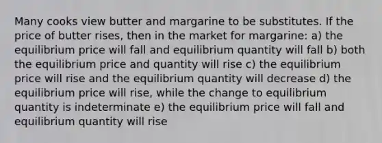 Many cooks view butter and margarine to be substitutes. If the price of butter rises, then in the market for margarine: a) the equilibrium price will fall and equilibrium quantity will fall b) both the equilibrium price and quantity will rise c) the equilibrium price will rise and the equilibrium quantity will decrease d) the equilibrium price will rise, while the change to equilibrium quantity is indeterminate e) the equilibrium price will fall and equilibrium quantity will rise