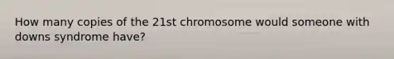 How many copies of the 21st chromosome would someone with downs syndrome have?