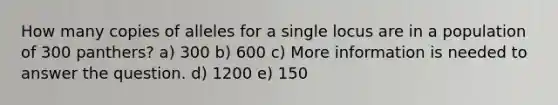 How many copies of alleles for a single locus are in a population of 300 panthers? a) 300 b) 600 c) More information is needed to answer the question. d) 1200 e) 150