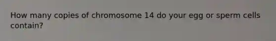 How many copies of chromosome 14 do your egg or sperm cells contain?