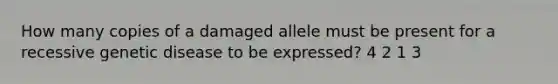 How many copies of a damaged allele must be present for a recessive genetic disease to be expressed? 4 2 1 3