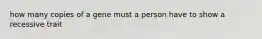 how many copies of a gene must a person have to show a recessive trait