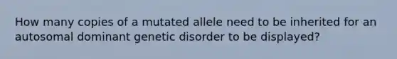 How many copies of a mutated allele need to be inherited for an autosomal dominant genetic disorder to be displayed?