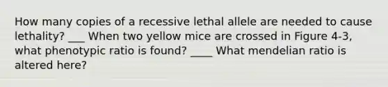 How many copies of a recessive lethal allele are needed to cause lethality? ___ When two yellow mice are crossed in Figure 4-3, what phenotypic ratio is found? ____ What mendelian ratio is altered here?