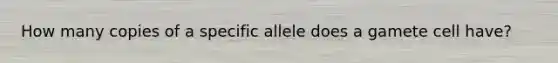 How many copies of a specific allele does a gamete cell have?