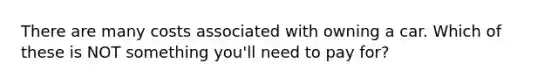 There are many costs associated with owning a car. Which of these is NOT something you'll need to pay for?