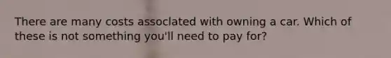 There are many costs assoclated with owning a car. Which of these is not something you'll need to pay for?