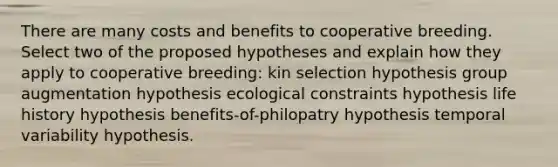 There are many costs and benefits to cooperative breeding. Select two of the proposed hypotheses and explain how they apply to cooperative breeding: kin selection hypothesis group augmentation hypothesis ecological constraints hypothesis life history hypothesis benefits-of-philopatry hypothesis temporal variability hypothesis.