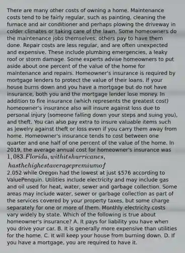 There are many other costs of owning a home. Maintenance costs tend to be fairly regular, such as painting, cleaning the furnace and air conditioner and perhaps plowing the driveway in colder climates or taking care of the lawn. Some homeowners do the maintenance jobs themselves; others pay to have them done. Repair costs are less regular, and are often unexpected and expensive. These include plumbing emergencies, a leaky roof or storm damage. Some experts advise homeowners to put aside about one percent of the value of the home for maintenance and repairs. Homeowner's insurance is required by mortgage lenders to protect the value of their loans. If your house burns down and you have a mortgage but do not have insurance, both you and the mortgage lender lose money. In addition to fire insurance (which represents the greatest cost) homeowner's insurance also will insure against loss due to personal injury (someone falling down your steps and suing you), and theft. You can also pay extra to insure valuable items such as jewelry against theft or loss even if you carry them away from home. Homeowner's insurance tends to cost between one quarter and one half of one percent of the value of the home. In 2019, the average annual cost for homeowner's insurance was 1,083. Florida, with its hurricanes, has the highest average premium of2,052 while Oregon had the lowest at just 576 according to ValuePenquin. Utilities include electricity and may include gas and oil used for heat, water, sewer and garbage collection. Some areas may include water, sewer or garbage collection as part of the services covered by your property taxes, but some charge separately for one or more of them. Monthly electricity costs vary widely by state. Which of the following is true about homeowner's insurance? A. It pays for liability you have when you drive your car. B. It is generally more expensive than utilities for the home. C. It will keep your house from burning down. D. If you have a mortgage, you are required to have it.