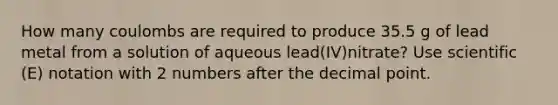 How many coulombs are required to produce 35.5 g of lead metal from a solution of aqueous lead(IV)nitrate? Use scientific (E) notation with 2 numbers after the decimal point.