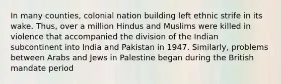 In many counties, colonial nation building left ethnic strife in its wake. Thus, over a million Hindus and Muslims were killed in violence that accompanied the division of the Indian subcontinent into India and Pakistan in 1947. Similarly, problems between Arabs and Jews in Palestine began during the British mandate period