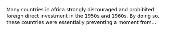 Many countries in Africa strongly discouraged and prohibited foreign direct investment in the 1950s and 1960s. By doing so, these countries were essentially preventing a moment from...