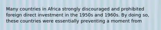 Many countries in Africa strongly discouraged and prohibited foreign direct investment in the 1950s and 1960s. By doing so, these countries were essentially preventing a moment from