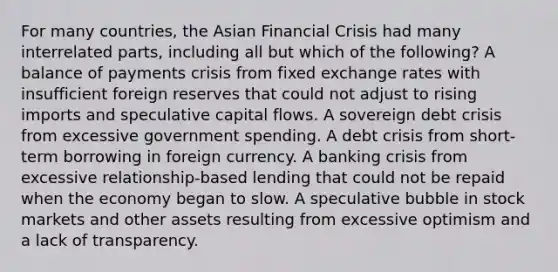 For many countries, the Asian Financial Crisis had many interrelated parts, including all but which of the following? A balance of payments crisis from fixed exchange rates with insufficient foreign reserves that could not adjust to rising imports and speculative capital flows. A sovereign debt crisis from excessive government spending. A debt crisis from short-term borrowing in foreign currency. A banking crisis from excessive relationship-based lending that could not be repaid when the economy began to slow. A speculative bubble in stock markets and other assets resulting from excessive optimism and a lack of transparency.