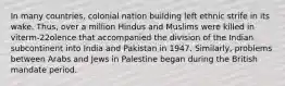 In many countries, colonial nation building left ethnic strife in its wake. Thus, over a million Hindus and Muslims were killed in viterm-22olence that accompanied the division of the Indian subcontinent into India and Pakistan in 1947. Similarly, problems between Arabs and Jews in Palestine began during the British mandate period.