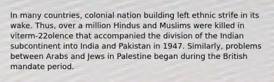 In many countries, colonial nation building left ethnic strife in its wake. Thus, over a million Hindus and Muslims were killed in viterm-22olence that accompanied the division of the Indian subcontinent into India and Pakistan in 1947. Similarly, problems between Arabs and Jews in Palestine began during the British mandate period.