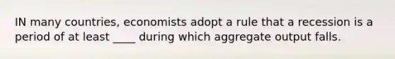 IN many countries, economists adopt a rule that a recession is a period of at least ____ during which aggregate output falls.