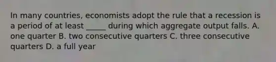 In many countries, economists adopt the rule that a recession is a period of at least _____ during which aggregate output falls. A. one quarter B. two consecutive quarters C. three consecutive quarters D. a full year