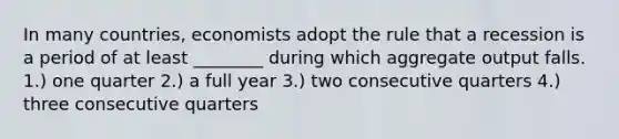 In many countries, economists adopt the rule that a recession is a period of at least ________ during which aggregate output falls. 1.) one quarter 2.) a full year 3.) two consecutive quarters 4.) three consecutive quarters