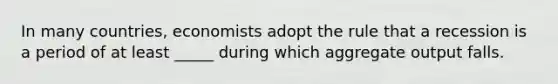 In many countries, economists adopt the rule that a recession is a period of at least _____ during which aggregate output falls.